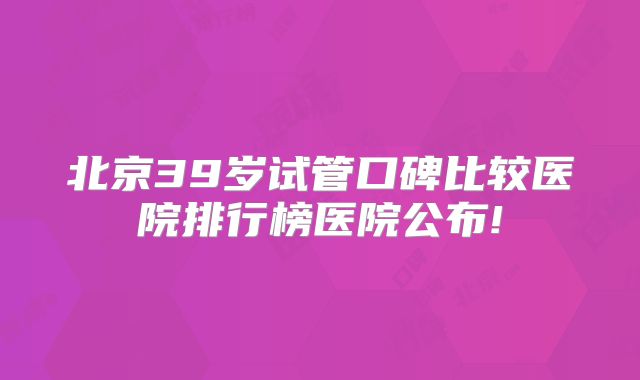 北京39岁试管口碑比较医院排行榜医院公布!