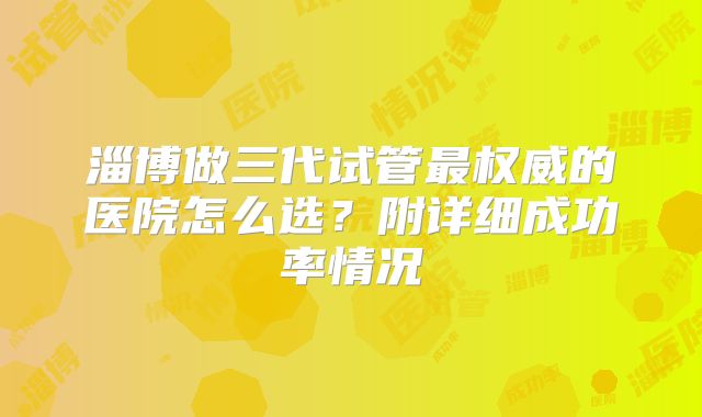 淄博做三代试管最权威的医院怎么选？附详细成功率情况