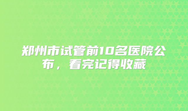 郑州市试管前10名医院公布，看完记得收藏