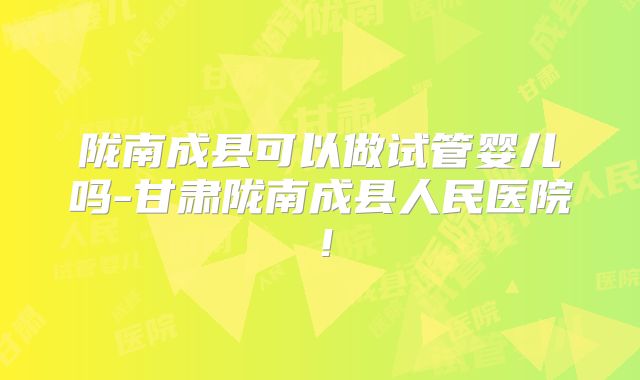 陇南成县可以做试管婴儿吗-甘肃陇南成县人民医院!