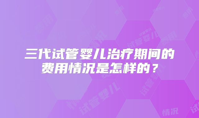 三代试管婴儿治疗期间的费用情况是怎样的?
