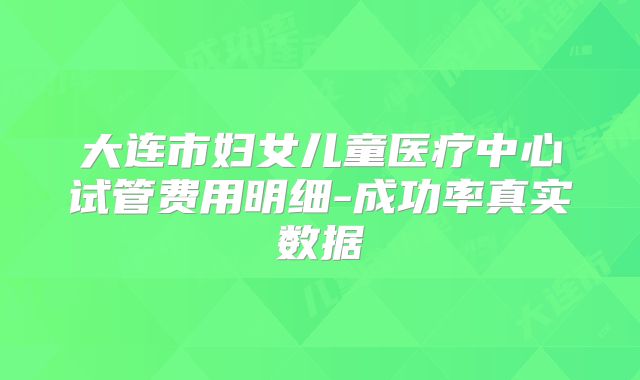 大连市妇女儿童医疗中心试管费用明细-成功率真实数据