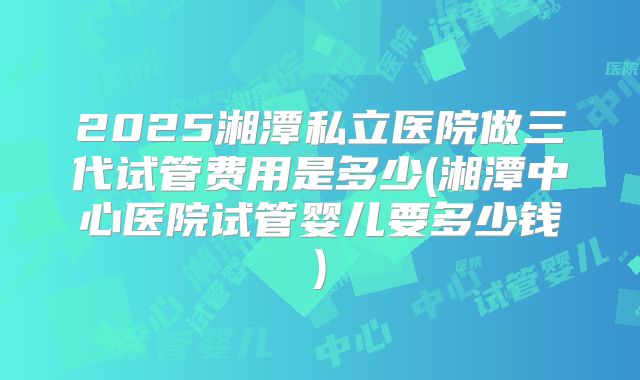 2025湘潭私立医院做三代试管费用是多少(湘潭中心医院试管婴儿要多少钱)