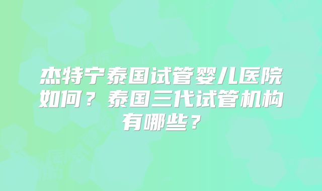 杰特宁泰国试管婴儿医院如何?泰国三代试管机构有哪些?
