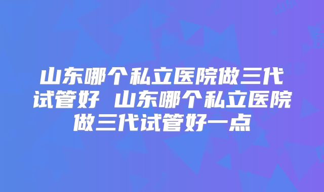 山东哪个私立医院做三代试管好 山东哪个私立医院做三代试管好一点