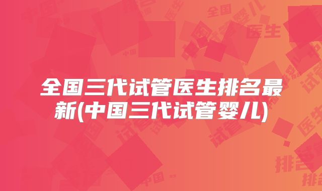 全国三代试管医生排名最新(中国三代试管婴儿)