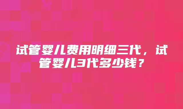 试管婴儿费用明细三代，试管婴儿3代多少钱？