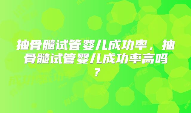抽骨髓试管婴儿成功率,抽骨髓试管婴儿成功率高吗?