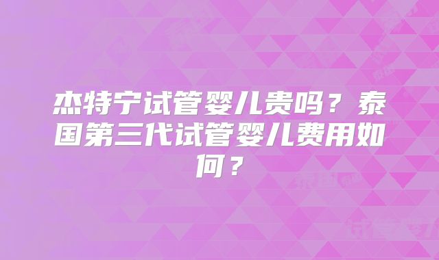 杰特宁试管婴儿贵吗?泰国第三代试管婴儿费用如何?