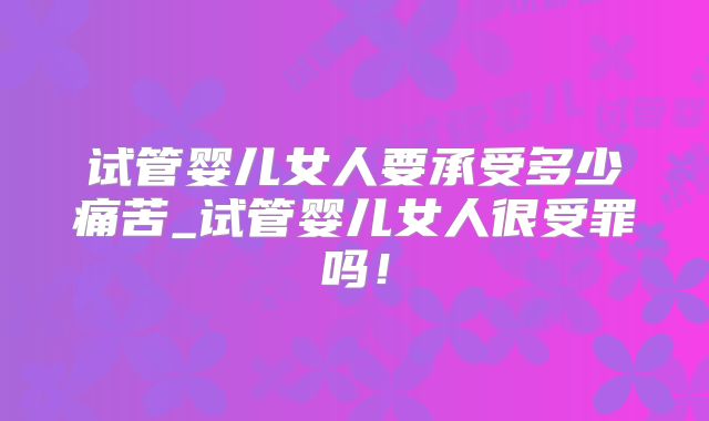 试管婴儿女人要承受多少痛苦_试管婴儿女人很受罪吗!