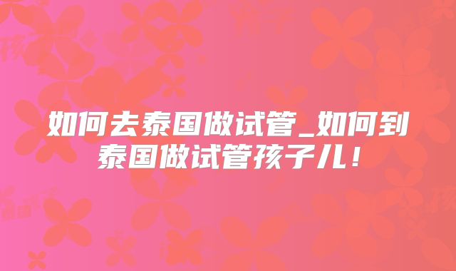 如何去泰国做试管_如何到泰国做试管孩子儿！