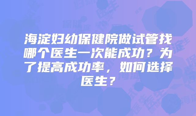海淀妇幼保健院做试管找哪个医生一次能成功？为了提高成功率，如何选择医生？