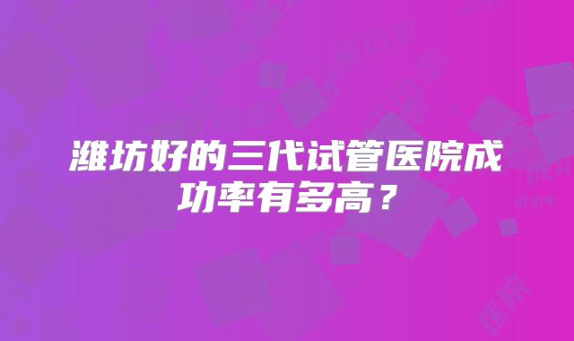 潍坊好的三代试管医院成功率有多高？