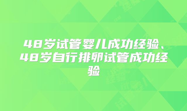 48岁试管婴儿成功经验、48岁自行排卵试管成功经验