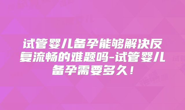 试管婴儿备孕能够解决反复流畅的难题吗-试管婴儿备孕需要多久!