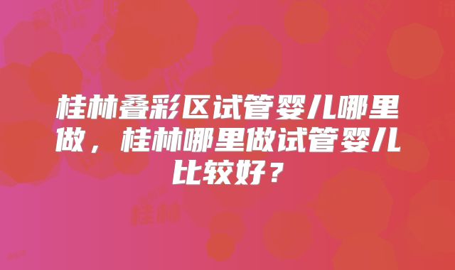 桂林叠彩区试管婴儿哪里做,桂林哪里做试管婴儿比较好?