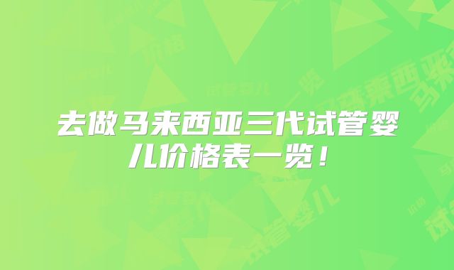 去做马来西亚三代试管婴儿价格表一览!