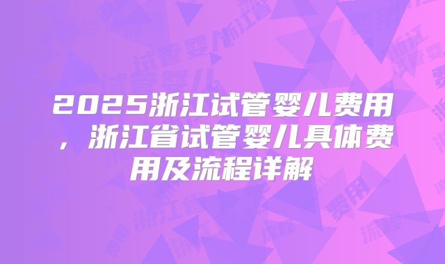 2025浙江试管婴儿费用,浙江省试管婴儿具体费用及流程详解