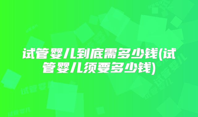 试管婴儿到底需多少钱(试管婴儿须要多少钱)