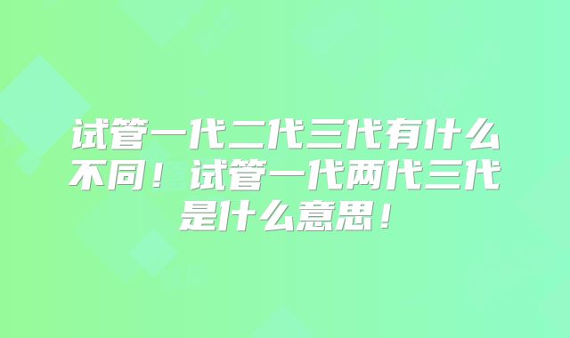 试管一代二代三代有什么不同!试管一代两代三代是什么意思!