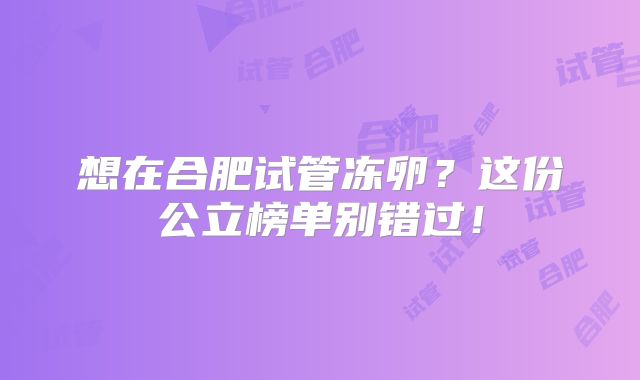 想在合肥试管冻卵?这份公立榜单别错过!