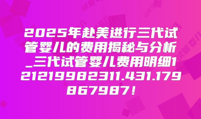 2025年赴美进行三代试管婴儿的费用揭秘与分析_三代试管婴儿费用明细121219982311.431.179867987!