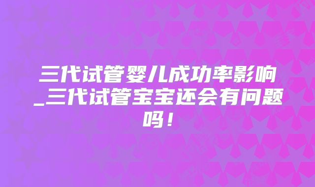 三代试管婴儿成功率影响_三代试管宝宝还会有问题吗！