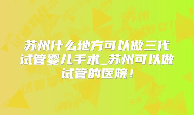 苏州什么地方可以做三代试管婴儿手术_苏州可以做试管的医院!