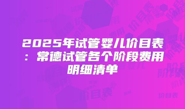 2025年试管婴儿价目表：常德试管各个阶段费用明细清单