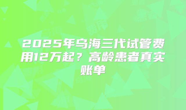 2025年乌海三代试管费用12万起？高龄患者真实账单