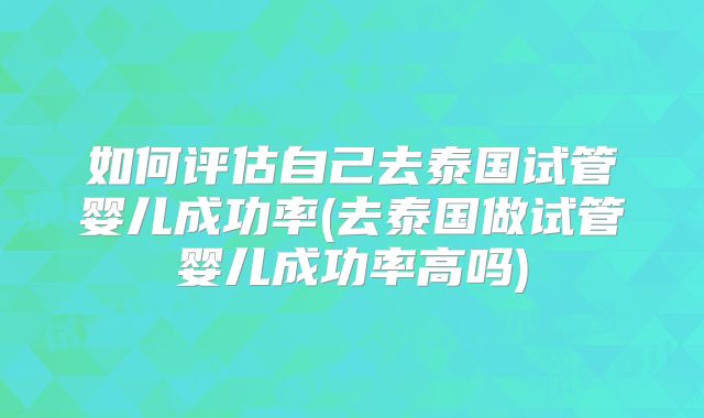 如何评估自己去泰国试管婴儿成功率(去泰国做试管婴儿成功率高吗)