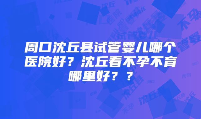 周口沈丘县试管婴儿哪个医院好？沈丘看不孕不育哪里好？？