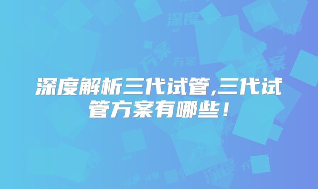 深度解析三代试管,三代试管方案有哪些!
