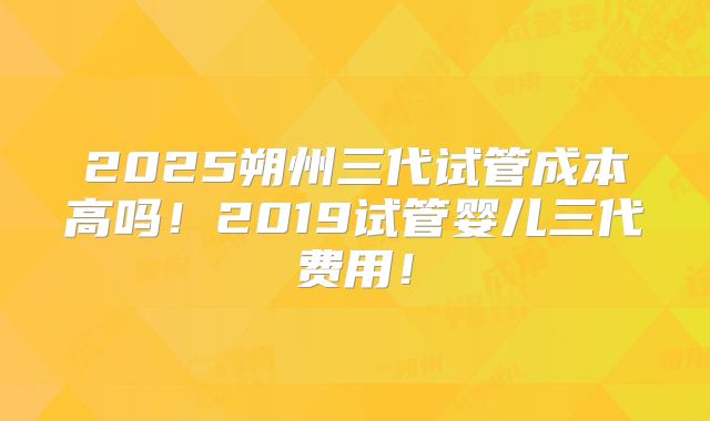 2025朔州三代试管成本高吗!2019试管婴儿三代费用!