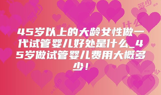 45岁以上的大龄女性做一代试管婴儿好处是什么_45岁做试管婴儿费用大概多少!