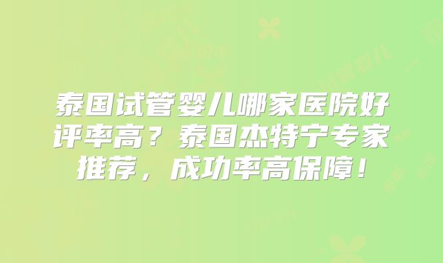 泰国试管婴儿哪家医院好评率高?泰国杰特宁专家推荐,成功率高保障!
