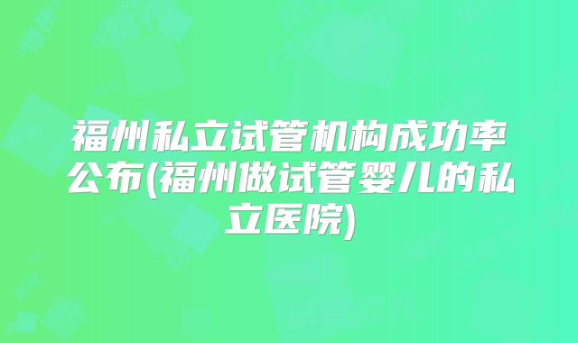 福州私立试管机构成功率公布(福州做试管婴儿的私立医院)