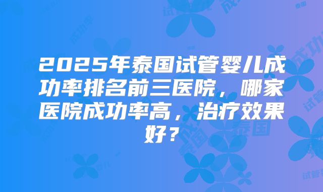 2025年泰国试管婴儿成功率排名前三医院,哪家医院成功率高,治疗效果好?