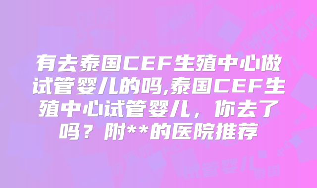 有去泰国CEF生殖中心做试管婴儿的吗,泰国CEF生殖中心试管婴儿,你去了吗?附**的医院推荐