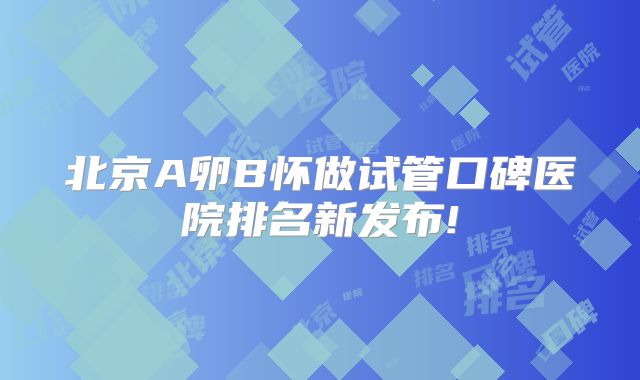 北京A卵B怀做试管口碑医院排名新发布!