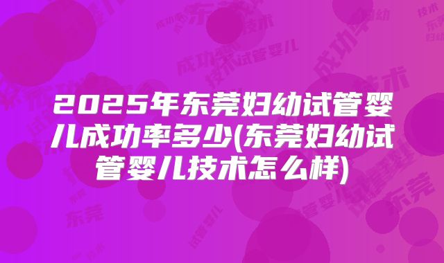 2025年东莞妇幼试管婴儿成功率多少(东莞妇幼试管婴儿技术怎么样)