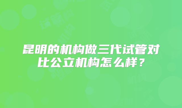 昆明的机构做三代试管对比公立机构怎么样?