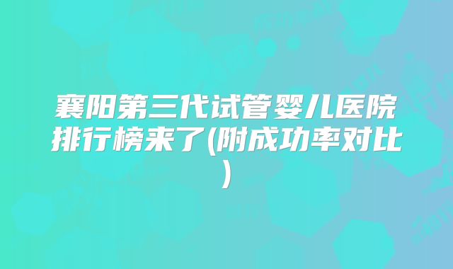 襄阳第三代试管婴儿医院排行榜来了(附成功率对比)