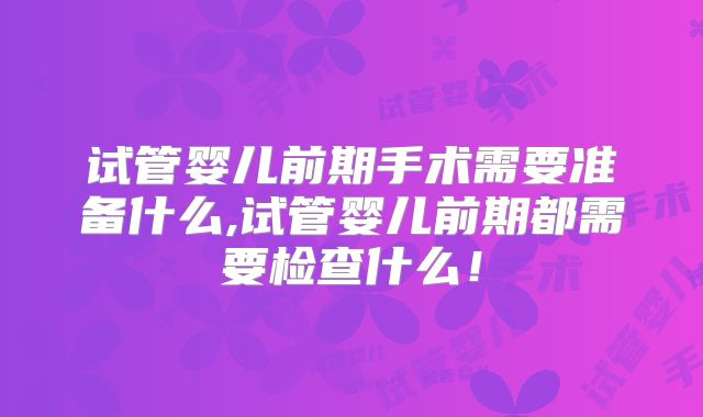 试管婴儿前期手术需要准备什么,试管婴儿前期都需要检查什么!