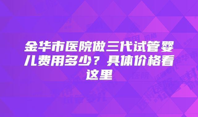 金华市医院做三代试管婴儿费用多少？具体价格看这里