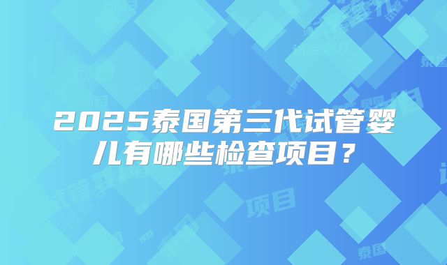 2025泰国第三代试管婴儿有哪些检查项目?