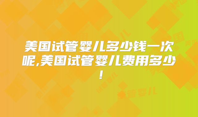 美国试管婴儿多少钱一次呢,美国试管婴儿费用多少!