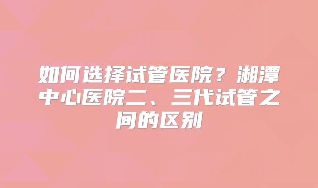 如何选择试管医院?湘潭中心医院二、三代试管之间的区别