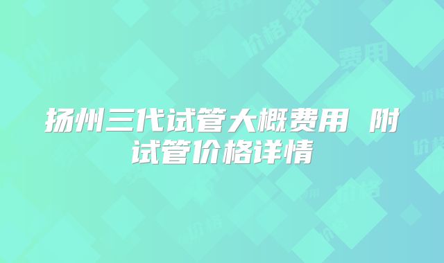 扬州三代试管大概费用 附试管价格详情