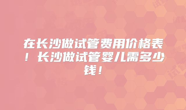 在长沙做试管费用价格表!长沙做试管婴儿需多少钱!